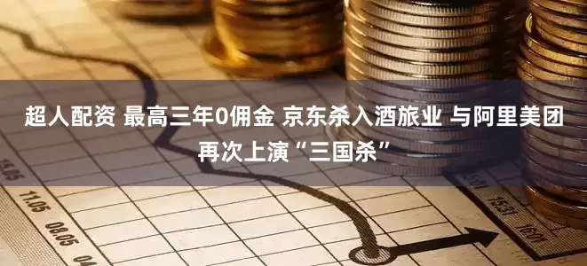 超人配资 最高三年0佣金 京东杀入酒旅业 与阿里美团再次上演“三国杀”