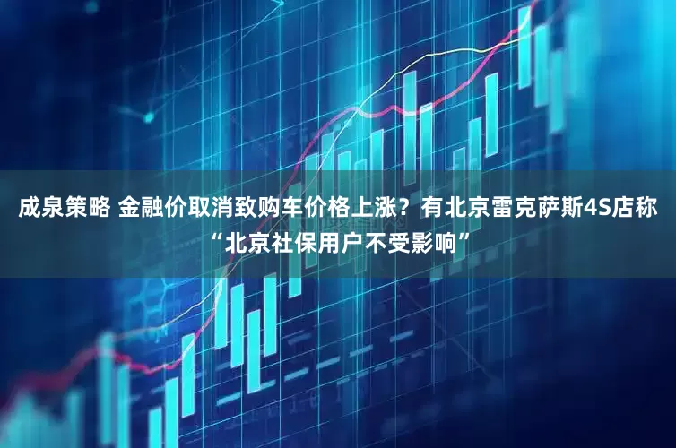 成泉策略 金融价取消致购车价格上涨？有北京雷克萨斯4S店称“北京社保用户不受影响”