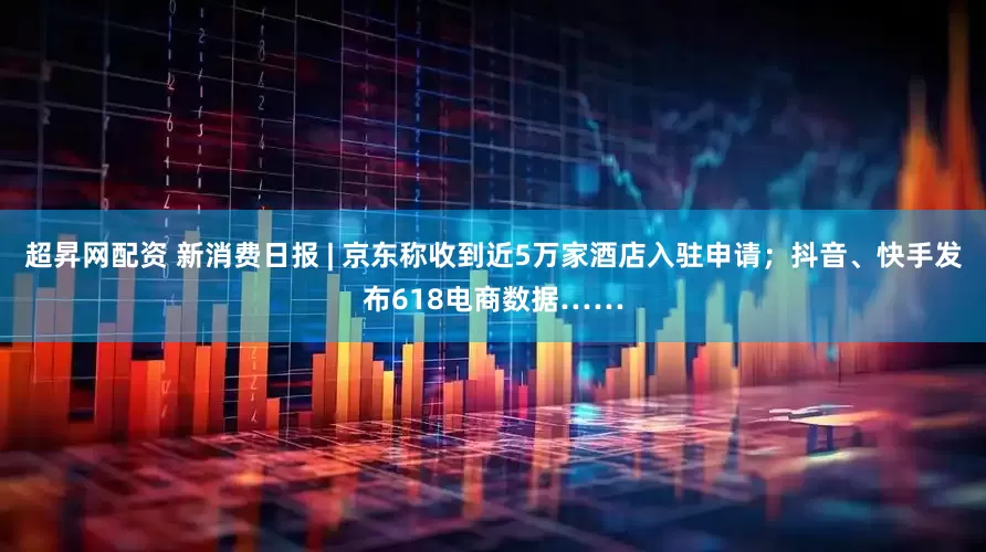 超昇网配资 新消费日报 | 京东称收到近5万家酒店入驻申请；抖音、快手发布618电商数据……