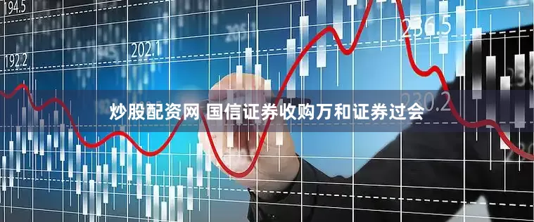 炒股配资网 国信证券收购万和证券过会