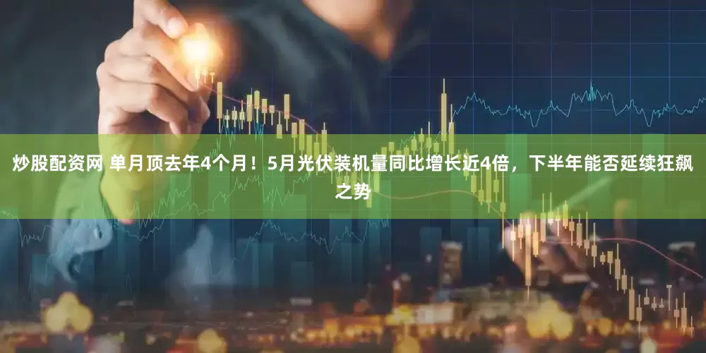 炒股配资网 单月顶去年4个月！5月光伏装机量同比增长近4倍，下半年能否延续狂飙之势