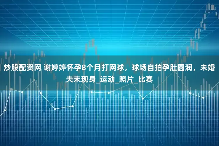 炒股配资网 谢婷婷怀孕8个月打网球，球场自拍孕肚圆润，未婚夫未现身_运动_照片_比赛