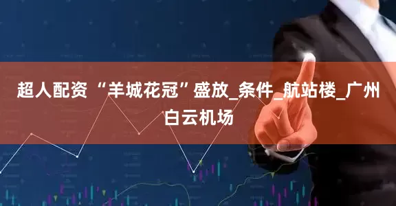 超人配资 “羊城花冠”盛放_条件_航站楼_广州白云机场