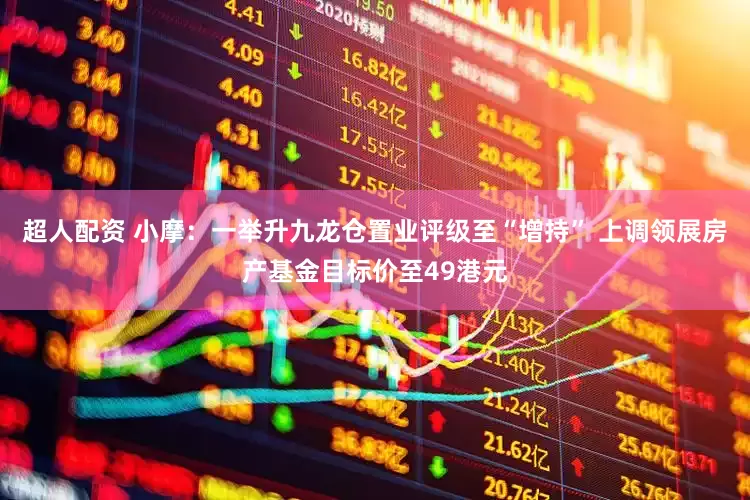 超人配资 小摩：一举升九龙仓置业评级至“增持” 上调领展房产基金目标价至49港元