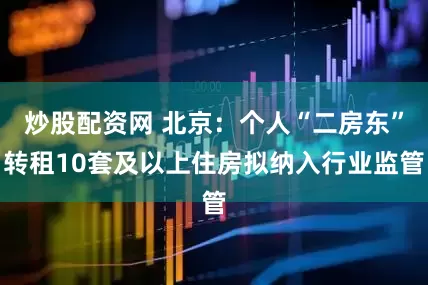 炒股配资网 北京：个人“二房东”转租10套及以上住房拟纳入行业监管