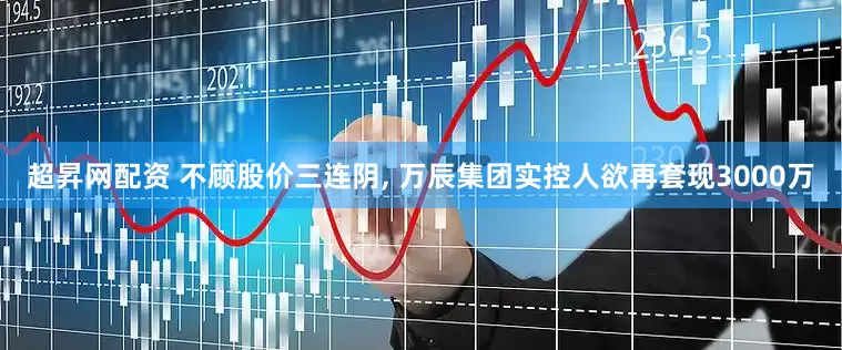 超昇网配资 不顾股价三连阴, 万辰集团实控人欲再套现3000万
