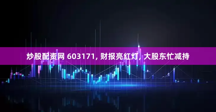 炒股配资网 603171, 财报亮红灯, 大股东忙减持
