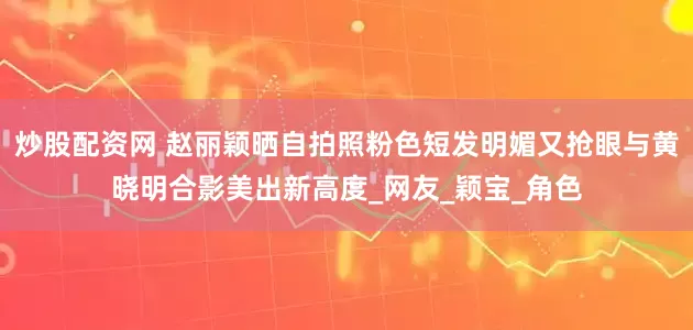 炒股配资网 赵丽颖晒自拍照粉色短发明媚又抢眼与黄晓明合影美出新高度_网友_颖宝_角色