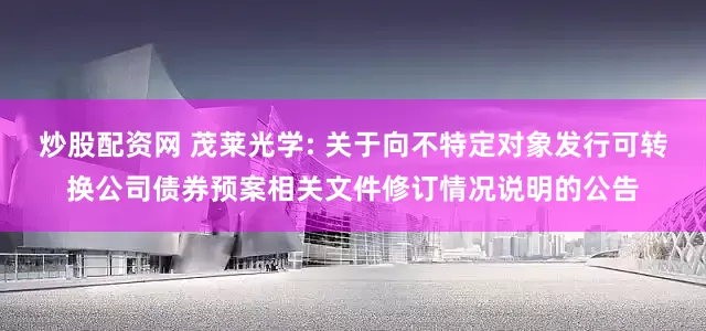 炒股配资网 茂莱光学: 关于向不特定对象发行可转换公司债券预案相关文件修订情况说明的公告