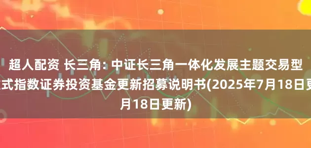 超人配资 长三角: 中证长三角一体化发展主题交易型开放式指数证券投资基金更新招募说明书(2025年7月18日更新)