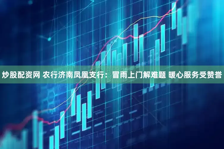 炒股配资网 农行济南凤凰支行：冒雨上门解难题 暖心服务受赞誉