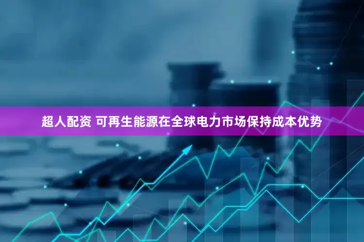 超人配资 可再生能源在全球电力市场保持成本优势