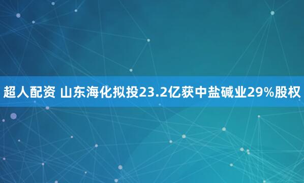 超人配资 山东海化拟投23.2亿获中盐碱业29%股权