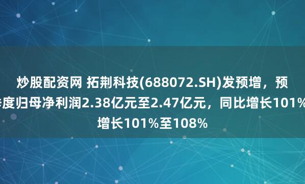 炒股配资网 拓荆科技(688072.SH)发预增，预计第二季度归母净利润2.38亿元至2.47亿元，同比增长101%至108%