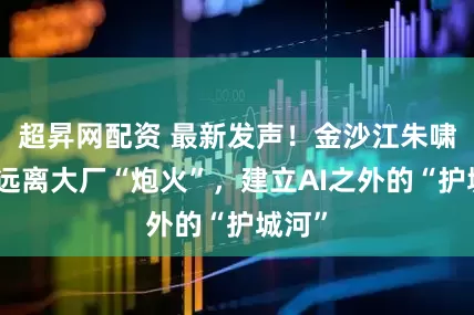 超昇网配资 最新发声！金沙江朱啸虎：远离大厂“炮火”，建立AI之外的“护城河”